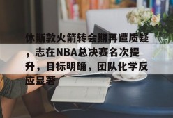 休斯敦火箭转会期再遭质疑，志在NBA总决赛名次提升，目标明确，团队化学反应显著的简单介绍-英雄联盟