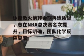 休斯敦火箭转会期再遭质疑,志在NBA总决赛名次提升,目标明确,团队化学反应显著的简单介绍-英雄联盟