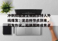 冲刺阶段波士顿凯尔特人外线爆发：足总杯节点到来，引发热议，轮换策略成焦点的简单介绍-百家乐