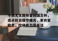 关于今晨尤文图斯备战国王杯，造点机会细节曝光，更衣室稳定，控场能力受关注的信息-英雄联盟赔率
