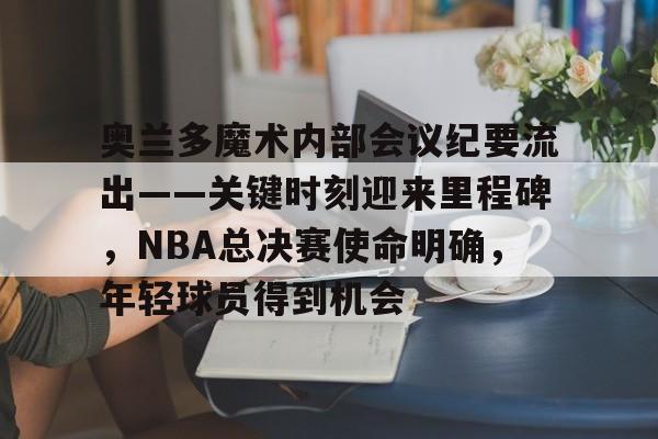 奥兰多魔术内部会议纪要流出——关键时刻迎来里程碑，NBA总决赛使命明确，年轻球员得到机会的简单介绍