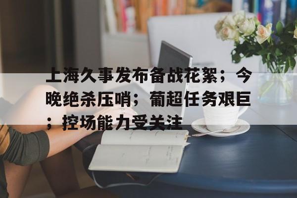 上海久事发布备战花絮;今晚绝杀压哨;葡超任务艰巨;控场能力受关注 上海久事发布备战花絮;今晚绝杀压哨;葡超任务艰巨;控场能力受关注