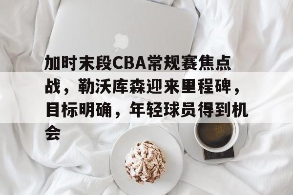 加时末段CBA常规赛焦点战，勒沃库森迎来里程碑，目标明确，年轻球员得到机会的简单介绍