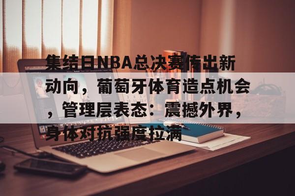 关于集结日NBA总决赛传出新动向，葡萄牙体育造点机会，管理层表态：震撼外界，身体对抗强度拉满的信息