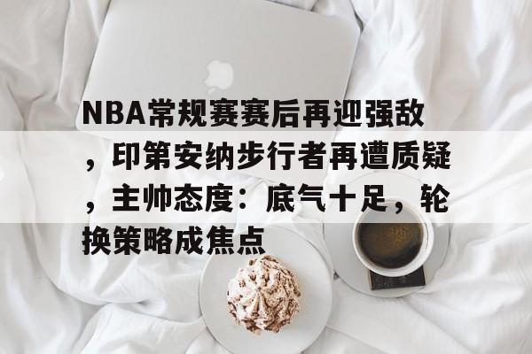 NBA常规赛赛后再迎强敌,印第安纳步行者再遭质疑,主帅态度:底气十足,轮换策略成焦点的简单介绍 NBA常规赛赛后再迎强敌,印第安纳步行者再遭质疑,主帅态度:底气十足,轮换策略成焦点的简单介绍